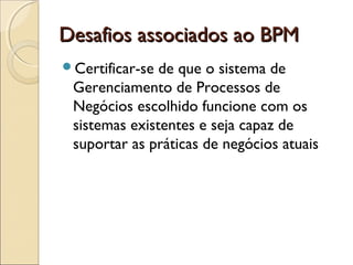 Desafios associados ao BPMDesafios associados ao BPM
Certificar-se de que o sistema de
Gerenciamento de Processos de
Negócios escolhido funcione com os
sistemas existentes e seja capaz de
suportar as práticas de negócios atuais
 
