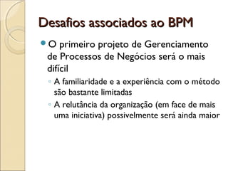 Desafios associados ao BPMDesafios associados ao BPM
O primeiro projeto de Gerenciamento
de Processos de Negócios será o mais
difícil
◦ A familiaridade e a experiência com o método
são bastante limitadas
◦ A relutância da organização (em face de mais
uma iniciativa) possivelmente será ainda maior
 