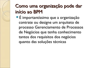 Como uma organização pode darComo uma organização pode dar
início ao BPMinício ao BPM
É importantíssimo que a organização
contrate ou designe um arquiteto de
processo Gerenciamento de Processos
de Negócios que tenha conhecimento
tantos dos requisitos dos negócios
quanto das soluções técnicas
 