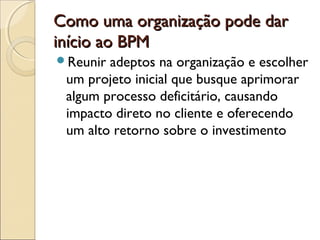 Como uma organização pode darComo uma organização pode dar
início ao BPMinício ao BPM
Reunir adeptos na organização e escolher
um projeto inicial que busque aprimorar
algum processo deficitário, causando
impacto direto no cliente e oferecendo
um alto retorno sobre o investimento
 