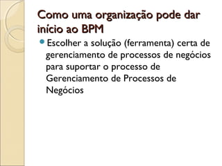 Como uma organização pode darComo uma organização pode dar
início ao BPMinício ao BPM
Escolher a solução (ferramenta) certa de
gerenciamento de processos de negócios
para suportar o processo de
Gerenciamento de Processos de
Negócios
 