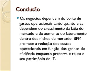 ConclusãoConclusão
Os negócios dependem do corte de
gastos operacionais tanto quanto eles
dependem do crescimento da fatia do
mercado e do aumento do faturamento
dentro dos nichos de mercado. BPM
promete a redução dos custos
operacionais em função dos ganhos de
eficiência enquanto preserva e reusa o
seu patrimônio de IT.
 
