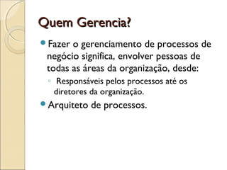 Quem Gerencia?Quem Gerencia?
Fazer o gerenciamento de processos de
negócio significa, envolver pessoas de
todas as áreas da organização, desde:
◦ Responsáveis pelos processos até os
diretores da organização.
Arquiteto de processos.
 