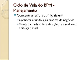 Ciclo de Vida do BPM -Ciclo de Vida do BPM -
PlanejamentoPlanejamento
Concentrar esforços iniciais em:
◦ Conhecer a fundo suas práticas de negócios
◦ Planejar a melhor linha de ação para melhorar
a situação atual
 