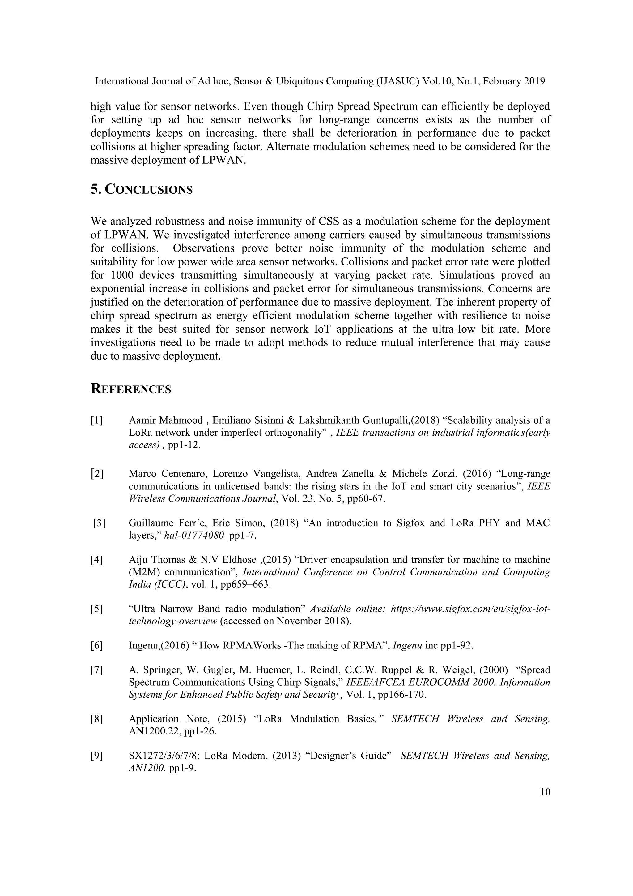 International Journal of Ad hoc, Sensor & Ubiquitous Computing (IJASUC) Vol.10, No.1, February 2019
10
high value for sensor networks. Even though Chirp Spread Spectrum can efficiently be deployed
for setting up ad hoc sensor networks for long-range concerns exists as the number of
deployments keeps on increasing, there shall be deterioration in performance due to packet
collisions at higher spreading factor. Alternate modulation schemes need to be considered for the
massive deployment of LPWAN.
5. CONCLUSIONS
We analyzed robustness and noise immunity of CSS as a modulation scheme for the deployment
of LPWAN. We investigated interference among carriers caused by simultaneous transmissions
for collisions. Observations prove better noise immunity of the modulation scheme and
suitability for low power wide area sensor networks. Collisions and packet error rate were plotted
for 1000 devices transmitting simultaneously at varying packet rate. Simulations proved an
exponential increase in collisions and packet error for simultaneous transmissions. Concerns are
justified on the deterioration of performance due to massive deployment. The inherent property of
chirp spread spectrum as energy efficient modulation scheme together with resilience to noise
makes it the best suited for sensor network IoT applications at the ultra-low bit rate. More
investigations need to be made to adopt methods to reduce mutual interference that may cause
due to massive deployment.
REFERENCES
[1] Aamir Mahmood , Emiliano Sisinni & Lakshmikanth Guntupalli,(2018) “Scalability analysis of a
LoRa network under imperfect orthogonality” , IEEE transactions on industrial informatics(early
access) , pp1-12.
[2] Marco Centenaro, Lorenzo Vangelista, Andrea Zanella & Michele Zorzi, (2016) “Long-range
communications in unlicensed bands: the rising stars in the IoT and smart city scenarios”, IEEE
Wireless Communications Journal, Vol. 23, No. 5, pp60-67.
[3] Guillaume Ferr´e, Eric Simon, (2018) “An introduction to Sigfox and LoRa PHY and MAC
layers,” hal-01774080 pp1-7.
[4] Aiju Thomas & N.V Eldhose ,(2015) “Driver encapsulation and transfer for machine to machine
(M2M) communication”, International Conference on Control Communication and Computing
India (ICCC), vol. 1, pp659–663.
[5] “Ultra Narrow Band radio modulation” Available online: https://www.sigfox.com/en/sigfox-iot-
technology-overview (accessed on November 2018).
[6] Ingenu,(2016) “ How RPMAWorks -The making of RPMA”, Ingenu inc pp1-92.
[7] A. Springer, W. Gugler, M. Huemer, L. Reindl, C.C.W. Ruppel & R. Weigel, (2000) “Spread
Spectrum Communications Using Chirp Signals,” IEEE/AFCEA EUROCOMM 2000. Information
Systems for Enhanced Public Safety and Security , Vol. 1, pp166-170.
[8] Application Note, (2015) “LoRa Modulation Basics,” SEMTECH Wireless and Sensing,
AN1200.22, pp1-26.
[9] SX1272/3/6/7/8: LoRa Modem, (2013) “Designer’s Guide” SEMTECH Wireless and Sensing,
AN1200. pp1-9.
 