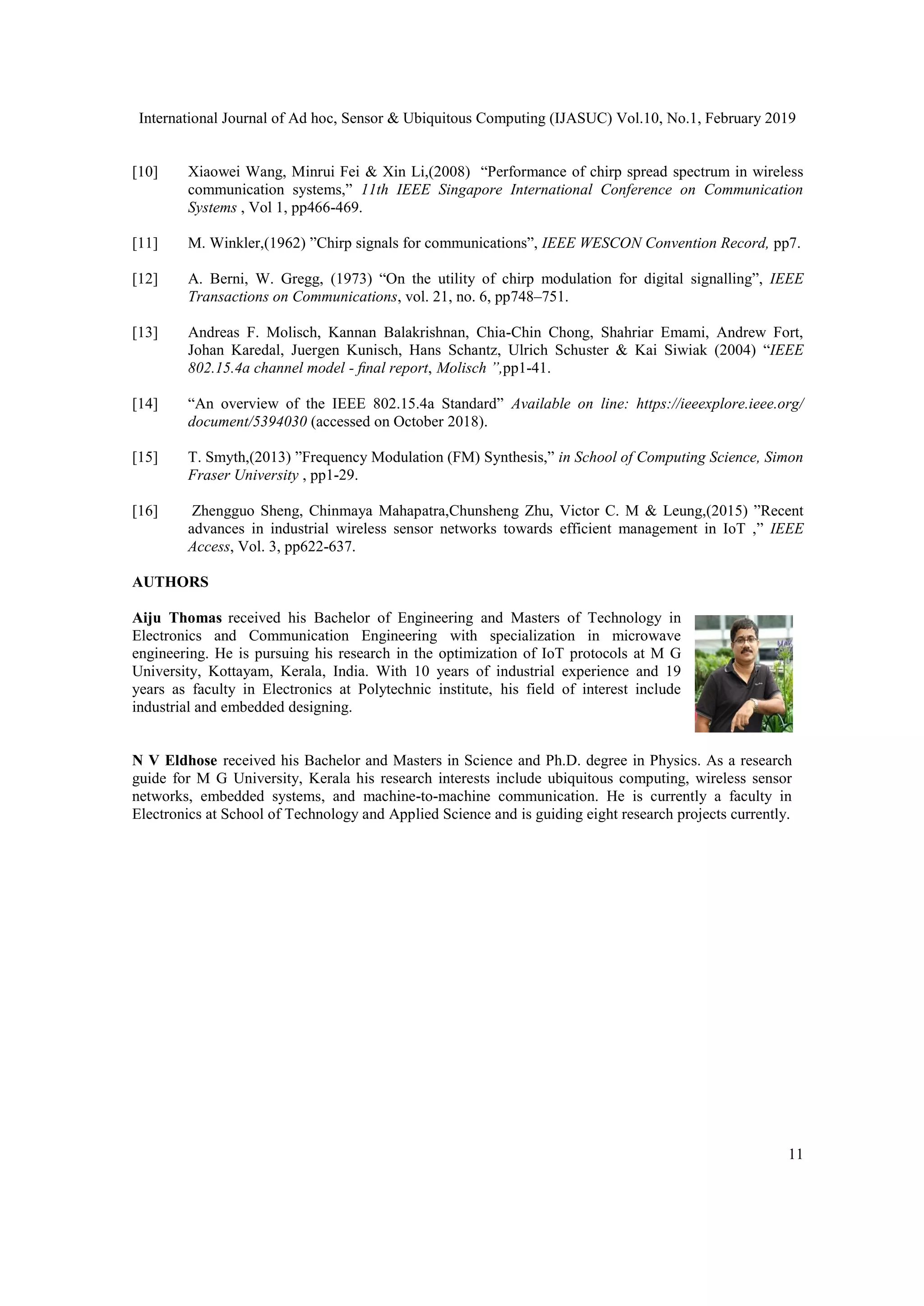 International Journal of Ad hoc, Sensor & Ubiquitous Computing (IJASUC) Vol.10, No.1, February 2019
11
[10] Xiaowei Wang, Minrui Fei & Xin Li,(2008) “Performance of chirp spread spectrum in wireless
communication systems,” 11th IEEE Singapore International Conference on Communication
Systems , Vol 1, pp466-469.
[11] M. Winkler,(1962) ”Chirp signals for communications”, IEEE WESCON Convention Record, pp7.
[12] A. Berni, W. Gregg, (1973) “On the utility of chirp modulation for digital signalling”, IEEE
Transactions on Communications, vol. 21, no. 6, pp748–751.
[13] Andreas F. Molisch, Kannan Balakrishnan, Chia-Chin Chong, Shahriar Emami, Andrew Fort,
Johan Karedal, Juergen Kunisch, Hans Schantz, Ulrich Schuster & Kai Siwiak (2004) “IEEE
802.15.4a channel model - ﬁnal report, Molisch ”,pp1-41.
[14] “An overview of the IEEE 802.15.4a Standard” Available on line: https://ieeexplore.ieee.org/
document/5394030 (accessed on October 2018).
[15] T. Smyth,(2013) ”Frequency Modulation (FM) Synthesis,” in School of Computing Science, Simon
Fraser University , pp1-29.
[16] Zhengguo Sheng, Chinmaya Mahapatra,Chunsheng Zhu, Victor C. M & Leung,(2015) ”Recent
advances in industrial wireless sensor networks towards efficient management in IoT ,” IEEE
Access, Vol. 3, pp622-637.
AUTHORS
Aiju Thomas received his Bachelor of Engineering and Masters of Technology in
Electronics and Communication Engineering with specialization in microwave
engineering. He is pursuing his research in the optimization of IoT protocols at M G
University, Kottayam, Kerala, India. With 10 years of industrial experience and 19
years as faculty in Electronics at Polytechnic institute, his field of interest include
industrial and embedded designing.
N V Eldhose received his Bachelor and Masters in Science and Ph.D. degree in Physics. As a research
guide for M G University, Kerala his research interests include ubiquitous computing, wireless sensor
networks, embedded systems, and machine-to-machine communication. He is currently a faculty in
Electronics at School of Technology and Applied Science and is guiding eight research projects currently.
 