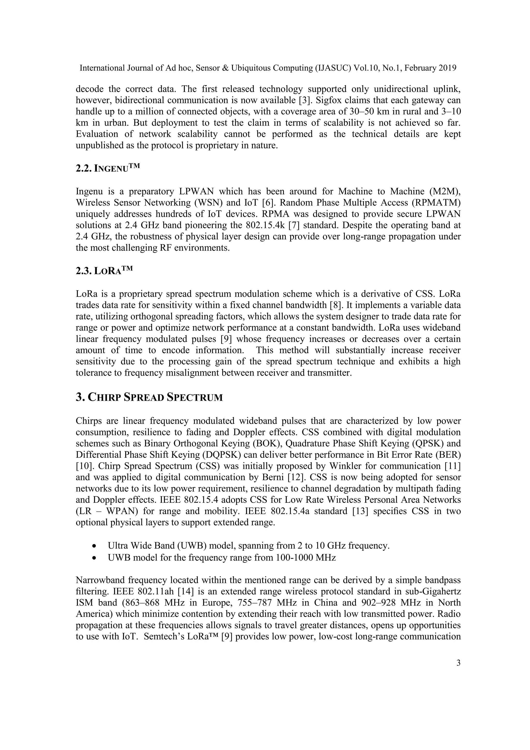 International Journal of Ad hoc, Sensor & Ubiquitous Computing (IJASUC) Vol.10, No.1, February 2019
3
decode the correct data. The first released technology supported only unidirectional uplink,
however, bidirectional communication is now available [3]. Sigfox claims that each gateway can
handle up to a million of connected objects, with a coverage area of 30–50 km in rural and 3–10
km in urban. But deployment to test the claim in terms of scalability is not achieved so far.
Evaluation of network scalability cannot be performed as the technical details are kept
unpublished as the protocol is proprietary in nature.
2.2. INGENUTM
Ingenu is a preparatory LPWAN which has been around for Machine to Machine (M2M),
Wireless Sensor Networking (WSN) and IoT [6]. Random Phase Multiple Access (RPMATM)
uniquely addresses hundreds of IoT devices. RPMA was designed to provide secure LPWAN
solutions at 2.4 GHz band pioneering the 802.15.4k [7] standard. Despite the operating band at
2.4 GHz, the robustness of physical layer design can provide over long-range propagation under
the most challenging RF environments.
2.3. LORATM
LoRa is a proprietary spread spectrum modulation scheme which is a derivative of CSS. LoRa
trades data rate for sensitivity within a fixed channel bandwidth [8]. It implements a variable data
rate, utilizing orthogonal spreading factors, which allows the system designer to trade data rate for
range or power and optimize network performance at a constant bandwidth. LoRa uses wideband
linear frequency modulated pulses [9] whose frequency increases or decreases over a certain
amount of time to encode information. This method will substantially increase receiver
sensitivity due to the processing gain of the spread spectrum technique and exhibits a high
tolerance to frequency misalignment between receiver and transmitter.
3. CHIRP SPREAD SPECTRUM
Chirps are linear frequency modulated wideband pulses that are characterized by low power
consumption, resilience to fading and Doppler effects. CSS combined with digital modulation
schemes such as Binary Orthogonal Keying (BOK), Quadrature Phase Shift Keying (QPSK) and
Differential Phase Shift Keying (DQPSK) can deliver better performance in Bit Error Rate (BER)
[10]. Chirp Spread Spectrum (CSS) was initially proposed by Winkler for communication [11]
and was applied to digital communication by Berni [12]. CSS is now being adopted for sensor
networks due to its low power requirement, resilience to channel degradation by multipath fading
and Doppler effects. IEEE 802.15.4 adopts CSS for Low Rate Wireless Personal Area Networks
(LR – WPAN) for range and mobility. IEEE 802.15.4a standard [13] speciﬁes CSS in two
optional physical layers to support extended range.
• Ultra Wide Band (UWB) model, spanning from 2 to 10 GHz frequency.
• UWB model for the frequency range from 100-1000 MHz
Narrowband frequency located within the mentioned range can be derived by a simple bandpass
ﬁltering. IEEE 802.11ah [14] is an extended range wireless protocol standard in sub-Gigahertz
ISM band (863–868 MHz in Europe, 755–787 MHz in China and 902–928 MHz in North
America) which minimize contention by extending their reach with low transmitted power. Radio
propagation at these frequencies allows signals to travel greater distances, opens up opportunities
to use with IoT. Semtech’s LoRa™ [9] provides low power, low-cost long-range communication
 