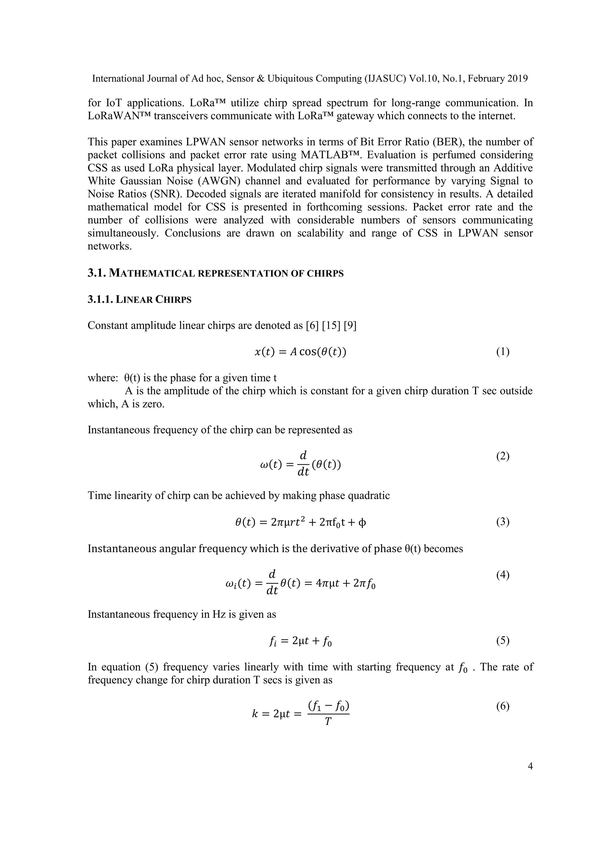 International Journal of Ad hoc, Sensor & Ubiquitous Computing (IJASUC) Vol.10, No.1, February 2019
4
for IoT applications. LoRa™ utilize chirp spread spectrum for long-range communication. In
LoRaWAN™ transceivers communicate with LoRa™ gateway which connects to the internet.
This paper examines LPWAN sensor networks in terms of Bit Error Ratio (BER), the number of
packet collisions and packet error rate using MATLAB™. Evaluation is perfumed considering
CSS as used LoRa physical layer. Modulated chirp signals were transmitted through an Additive
White Gaussian Noise (AWGN) channel and evaluated for performance by varying Signal to
Noise Ratios (SNR). Decoded signals are iterated manifold for consistency in results. A detailed
mathematical model for CSS is presented in forthcoming sessions. Packet error rate and the
number of collisions were analyzed with considerable numbers of sensors communicating
simultaneously. Conclusions are drawn on scalability and range of CSS in LPWAN sensor
networks.
3.1. MATHEMATICAL REPRESENTATION OF CHIRPS
3.1.1. LINEAR CHIRPS
Constant amplitude linear chirps are denoted as [6] [15] [9]
𝑥(𝑡) = 𝐴 cos(𝜃(𝑡)) (1)
where: θ(t) is the phase for a given time t
A is the amplitude of the chirp which is constant for a given chirp duration T sec outside
which, A is zero.
Instantaneous frequency of the chirp can be represented as
𝜔(𝑡) =
𝑑
𝑑𝑡
(𝜃(𝑡))
(2)
Time linearity of chirp can be achieved by making phase quadratic
𝜃(𝑡) = 2𝜋µ𝑟𝑡2
+ 2πf0t + ϕ (3)
Instantaneous angular frequency which is the derivative of phase θ(t) becomes
𝜔𝑖(𝑡) =
𝑑
𝑑𝑡
𝜃(𝑡) = 4𝜋µ𝑡 + 2𝜋𝑓0
(4)
Instantaneous frequency in Hz is given as
𝑓𝑖 = 2µ𝑡 + 𝑓0 (5)
In equation (5) frequency varies linearly with time with starting frequency at 𝑓0 . The rate of
frequency change for chirp duration T secs is given as
𝑘 = 2µ𝑡 =
(𝑓1 − 𝑓0)
𝑇
(6)
 