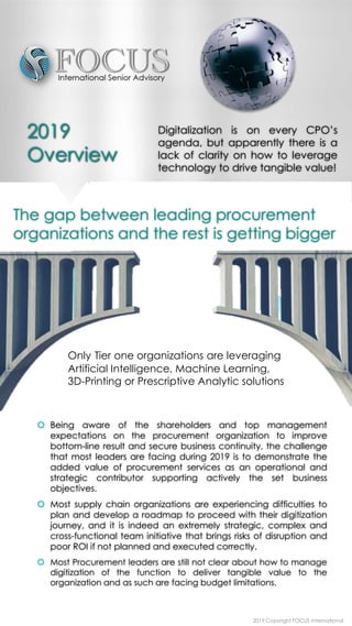  Being aware of the shareholders and top management
expectations on the procurement organization to improve
bottom-line result and secure business continuity, the challenge
that most leaders are facing during 2019 is to demonstrate the
added value of procurement services as an operational and
strategic contributor supporting actively the set business
objectives.
 Most supply chain organizations are experiencing difficulties to
plan and develop a roadmap to proceed with their digitization
journey, and it is indeed an extremely strategic, complex and
cross-functional team initiative that brings risks of disruption and
poor ROI if not planned and executed correctly.
 Most Procurement leaders are still not clear about how to manage
digitization of the function to deliver tangible value to the
organization and as such are facing budget limitations.
The gap between leading procurement
organizations and the rest is getting bigger
Only Tier one organizations are leveraging
Artificial Intelligence, Machine Learning,
3D-Printing or Prescriptive Analytic solutions
Digitalization is on every CPO’s
agenda, but apparently there is a
lack of clarity on how to leverage
technology to drive tangible value!
2019 Copyright FOCUS International
2019
Overview
 