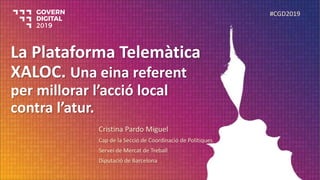 La Plataforma Telemàtica
XALOC. Una eina referent
per millorar l’acció local
contra l’atur.
Cristina Pardo Miguel
Cap de la Secció de Coordinació de Polítiques
Servei de Mercat de Treball
Diputació de Barcelona
#CGD2019
 