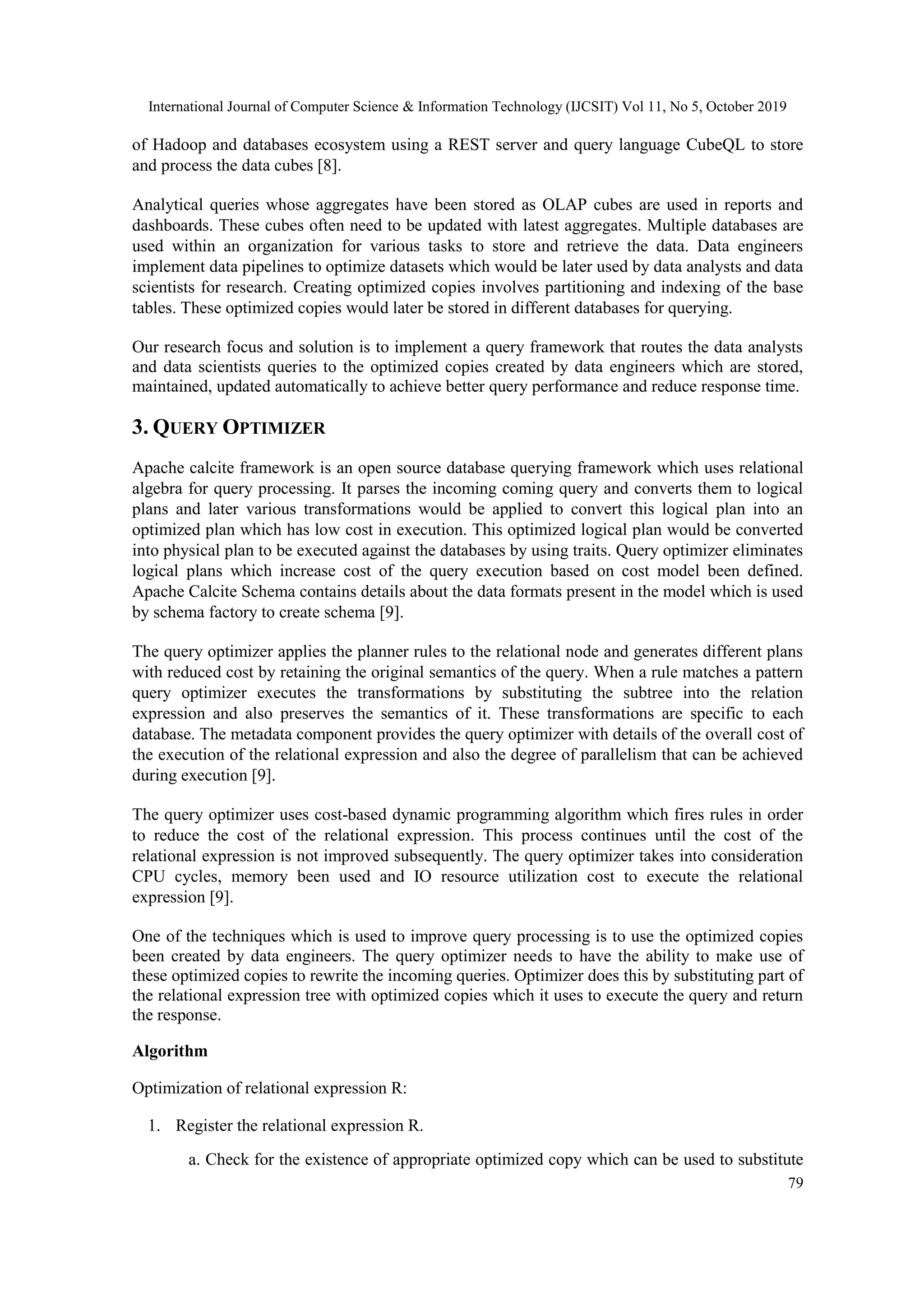 International Journal of Computer Science & Information Technology (IJCSIT) Vol 11, No 5, October 2019 79 of Hadoop and databases ecosystem using a REST server and query language CubeQL to store and process the data cubes [8]. Analytical queries whose aggregates have been stored as OLAP cubes are used in reports and dashboards. These cubes often need to be updated with latest aggregates. Multiple databases are used within an organization for various tasks to store and retrieve the data. Data engineers implement data pipelines to optimize datasets which would be later used by data analysts and data scientists for research. Creating optimized copies involves partitioning and indexing of the base tables. These optimized copies would later be stored in different databases for querying. Our research focus and solution is to implement a query framework that routes the data analysts and data scientists queries to the optimized copies created by data engineers which are stored, maintained, updated automatically to achieve better query performance and reduce response time. 3. QUERY OPTIMIZER Apache calcite framework is an open source database querying framework which uses relational algebra for query processing. It parses the incoming coming query and converts them to logical plans and later various transformations would be applied to convert this logical plan into an optimized plan which has low cost in execution. This optimized logical plan would be converted into physical plan to be executed against the databases by using traits. Query optimizer eliminates logical plans which increase cost of the query execution based on cost model been defined. Apache Calcite Schema contains details about the data formats present in the model which is used by schema factory to create schema [9]. The query optimizer applies the planner rules to the relational node and generates different plans with reduced cost by retaining the original semantics of the query. When a rule matches a pattern query optimizer executes the transformations by substituting the subtree into the relation expression and also preserves the semantics of it. These transformations are specific to each database. The metadata component provides the query optimizer with details of the overall cost of the execution of the relational expression and also the degree of parallelism that can be achieved during execution [9]. The query optimizer uses cost-based dynamic programming algorithm which fires rules in order to reduce the cost of the relational expression. This process continues until the cost of the relational expression is not improved subsequently. The query optimizer takes into consideration CPU cycles, memory been used and IO resource utilization cost to execute the relational expression [9]. One of the techniques which is used to improve query processing is to use the optimized copies been created by data engineers. The query optimizer needs to have the ability to make use of these optimized copies to rewrite the incoming queries. Optimizer does this by substituting part of the relational expression tree with optimized copies which it uses to execute the query and return the response. Algorithm Optimization of relational expression R: 1. Register the relational expression R. a. Check for the existence of appropriate optimized copy which can be used to substitute 