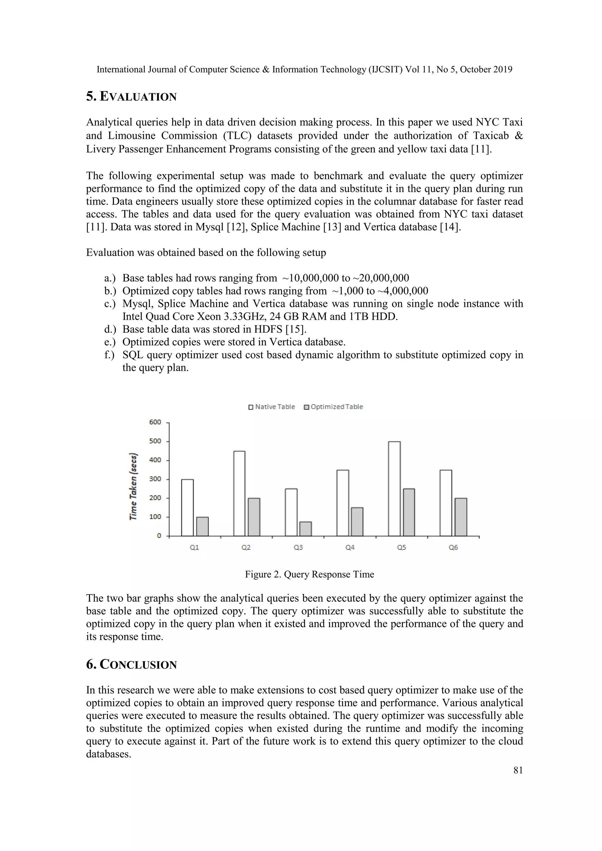 International Journal of Computer Science & Information Technology (IJCSIT) Vol 11, No 5, October 2019 81 5. EVALUATION Analytical queries help in data driven decision making process. In this paper we used NYC Taxi and Limousine Commission (TLC) datasets provided under the authorization of Taxicab & Livery Passenger Enhancement Programs consisting of the green and yellow taxi data [11]. The following experimental setup was made to benchmark and evaluate the query optimizer performance to find the optimized copy of the data and substitute it in the query plan during run time. Data engineers usually store these optimized copies in the columnar database for faster read access. The tables and data used for the query evaluation was obtained from NYC taxi dataset [11]. Data was stored in Mysql [12], Splice Machine [13] and Vertica database [14]. Evaluation was obtained based on the following setup a.) Base tables had rows ranging from ~10,000,000 to ~20,000,000 b.) Optimized copy tables had rows ranging from ~1,000 to ~4,000,000 c.) Mysql, Splice Machine and Vertica database was running on single node instance with Intel Quad Core Xeon 3.33GHz, 24 GB RAM and 1TB HDD. d.) Base table data was stored in HDFS [15]. e.) Optimized copies were stored in Vertica database. f.) SQL query optimizer used cost based dynamic algorithm to substitute optimized copy in the query plan. Figure 2. Query Response Time The two bar graphs show the analytical queries been executed by the query optimizer against the base table and the optimized copy. The query optimizer was successfully able to substitute the optimized copy in the query plan when it existed and improved the performance of the query and its response time. 6. CONCLUSION In this research we were able to make extensions to cost based query optimizer to make use of the optimized copies to obtain an improved query response time and performance. Various analytical queries were executed to measure the results obtained. The query optimizer was successfully able to substitute the optimized copies when existed during the runtime and modify the incoming query to execute against it. Part of the future work is to extend this query optimizer to the cloud databases. 