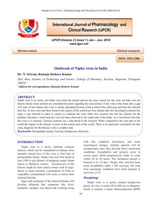 Sriram N et al / Int. J. of Pharmacology and Clin. Research Vol-2(1) 2018 [54-57]
54
IJPCR |Volume 2 | Issue 1 | Jan – Jun- 2018
www.ijpcr.net
Review article Clinical research
Outbreak of Nipha virus in India
Dr. N. Sriram, Ramoju Kishore Kumar
Holy Mary Institute of Technology and Science, College of Pharmacy, Keesara, Bogaram, Telangana
200253
*
Address for correspondence: Ramoju Kishore Kumar
ABSTRACT
Nipah virus is an newly out broke virus from the animal species the exact reason for the virus out bake was not
known clearly some scientist are concluded the point regarding the reoccurrence of the virus in the India after a gap
of 8 years of last impact, this virus is mainly spreading because of the a kind of the cattle pigs and from the infected
fruit bat. At first virus has been found in the region of the south East Asia islands later few developed countries has
taken a step forward in order to control or eradicate the virus while few countries has left the solution for the
problem. Recently a week back the virus has been observed in the south state of the India. As it was known fact that
this virus is a zoonosis. Various countries are a step ahead in the research. When compared to the west part of the
world the impact of the disease is more in the eastern part of the world. There is no particular vaccination for this
virus, diagnosis for the disease is also a complex task.
Keywords: Pteropodidae family, Fruit bat, Henipavirus, Ribavirin
INTRODUCTION
Nipah virus is a newly outbreak zoonosis
(disease which can be transmitted to humans from
animals) natural host of this virus is fruit bats of
pteropodidae family. Nipah virus was first found in
year 1999 in pig farmers of kampong sungai Nipah
region in Malaysia country. Transmission of the
disease might be from direct contact with ill pigs’
throat or nasal secretion, consumption of fruits or
vegetables contaminated with urine or saliva from
infected fruit bat.
Signs and symptoms of the infected Human will
develop influenza like symptoms like fever,
headache, myalgia, sore throat and vomiting along
with this condition drowsiness and some
neurological changes. Initially patients will be
asymptomatic later they develop above mentioned
conditions. Encephalitis and seizures occur in
severe cases which progressively leads to coma
within 24 to 48 hours. The incubation period is
between 4 to 14 days. People who survived from
acute encephalitis make a full recovery, but long
term neurologic conditions have been reported in
survivors. [1-5]
Morphology
Nipah virus is a newly created henipavirus
genus. Its size is nearly 40 to 600 nm in diameter.
Inside it contains a linear ribonucleprotein (RNP)
International Journal of Pharmacology and
Clinical Research (IJPCR)
ISSN: 2521-2206
 