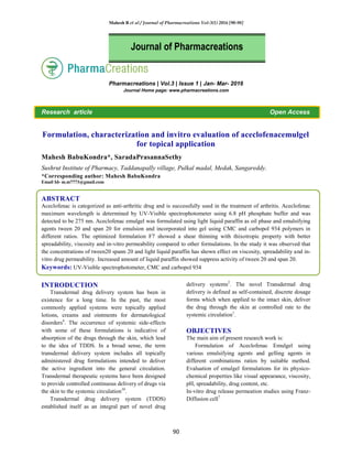Mahesh B et al / Journal of Pharmacreations Vol-3(1) 2016 [90-98]
90
Pharmacreations | Vol.3 | Issue 1 | Jan- Mar- 2016
Journal Home page: www.pharmacreations.com
Research article Open Access
Formulation, characterization and invitro evaluation of aceclofenacemulgel
for topical application
Mahesh BabuKondra*, SaradaPrasannaSethy
Sushrut Institute of Pharmacy, Taddanapally village, Pulkal madal, Medak, Sangareddy.
*Corresponding author: Mahesh BabuKondra
Email Id- m.m7773@gmail.com
ABSTRACT
Aceclofenac is categorized as anti-arthritic drug and is successfully used in the treatment of arthritis. Aceclofenac
maximum wavelength is determined by UV-Visible spectrophotometer using 6.8 pH phosphate buffer and was
detected to be 275 nm. Aceclofenac emulgel was formulated using light liquid paraffin as oil phase and emulsifying
agents tween 20 and span 20 for emulsion and incorporated into gel using CMC and carbopol 934 polymers in
different ratios. The optimized formulation F7 showed a shear thinning with thixotropic property with better
spreadability, viscosity and in-vitro permeability compared to other formulations. In the study it was observed that
the concentrations of tween20 spann 20 and light liquid paraffin has shown effect on viscosity, spreadability and in-
vitro drug permeability. Increased amount of liquid paraffin showed suppress activity of tween 20 and span 20.
Keywords: UV-Visible spectrophotometer, CMC and carbopol 934
INTRODUCTION
Transdermal drug delivery system has been in
existence for a long time. In the past, the most
commonly applied systems were topically applied
lotions, creams and ointments for dermatological
disorders4
. The occurrence of systemic side-effects
with some of these formulations is indicative of
absorption of the drugs through the skin, which lead
to the idea of TDDS. In a broad sense, the term
transdermal delivery system includes all topically
administered drug formulations intended to deliver
the active ingredient into the general circulation.
Transdermal therapeutic systems have been designed
to provide controlled continuous delivery of drugs via
the skin to the systemic circulation10
.
Transdermal drug delivery system (TDDS)
established itself as an integral part of novel drug
delivery systems2
. The novel Transdermal drug
delivery is defined as self-contained, discrete dosage
forms which when applied to the intact skin, deliver
the drug through the skin at controlled rate to the
systemic circulation1
.
OBJECTIVES
The main aim of present research work is:
Formulation of Aceclofenac Emulgel using
various emulsifying agents and gelling agents in
different combinations ratios by suitable method.
Evaluation of emulgel formulations for its physico-
chemical properties like visual appearance, viscosity,
pH, spreadability, drug content, etc.
In-vitro drug release permeation studies using Franz-
Diffusion cell7.
Journal of Pharmacreations
 