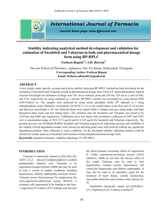 Farheen B et al / Int. J. of Farmacia, 2016; Vol-(2) 1: 79-87
79
International Journal of Farmacia
Journal Home page: www.ijfjournal.com
Stability indicating analytical method development and validation for
estimation of Sacubitril and Valsartan in bulk and pharmaceutical dosage
form using RP-HPLC
Farheen Begum1
*, S.H. Rizwan2
Deccan School of Pharmacy, Aghapura, Dar-Us-Salam, Hyderabad, Telangana
Corresponding Author: Farheen Begum
Email: farheen.safoora01@gmail.com
ABSTRACT
A new simple, rapid, specific, accurate and precise stability indicating RP-HPLC method has been developed for the
estimation of Sacubitril and Valsartan in bulk & pharmaceutical dosage form. From UV spectrophotometric method
selected wavelength for estimation of drugs were 241 nm as isobestic point and 230 nm, 228 nm as λ max of SAC
and VAL respectively by using methanol as a solvent. RP-HPLC method was developed by using Inertsil ODS
(250×4.6mm) 5µ. The samples were analyzed by using mixed phosphate buffer (PH
adjusted to 3 using
orthophosphoric acid): Methanol: Acetonitrile (30:50:20 % v/v) as the mobile phase at the flow rate of 1.0 ml/min
and detection wavelength is 241 nm. Both the drugs were eluted within 5 minutes and gave sharp peaks with high
theoretical plate count and low tailing factor. The retention time for Sacubitril and Valsartan was found to be
2.927min and 4.003 min respectively. Calibration curve was linear with correlation coefficient of 0.997 and 0.997
over a concentration range of 58.8-137.2 µg/ml and 61.2-142 µg/ml for Sacubitril and Valsartan respectively. The
percent recovery was 99.60and 98.08for Sacubitril and Valsartan respectively indicating accuracy and reliability of
the method. Forced degradation studies were carried out and drug peaks were well resolved without any significant
degradation products when subjected to stress conditions. So the developed stability indicating method could be
utilized for routine analysis of Sacubitril andValsartan in bulk and pharmaceutical dosage form.
Keywords: Sacubitril,Valsartan , Stability Indicating, UV, RP-HPLC.
INTRODUCTION
Valsartan is chemically named as (2S)-3[N-({4[-
2(2H-1,2,3,4 tetrazol-5-yl)phenyl]phenyl}-methyl)
pentanamido] butanoic acid. Valsartan is an
angiotensin-receptor blocker (ARB) that may be used
to treat a variety of cardiac conditions including
hypertension, diabetic nephropathy and heart failure.
Valsartan lowers blood pressure by antagonizing the
renin-angiotensin-aldosterone system (RAAS); it
competes with angiotensin II for binding to the type-
1 angiotensin II receptor (AT1) subtype and prevents
the blood pressure increasing effects of angiotensin
II. Unlike angiotensin-converting enzyme (ACE)
inhibitors, ARBs do not have the adverse effect of
dry cough. Valsartan may be used to treat
hypertension, isolated systolic hypertension, left
ventricular hypertrophy and diabetic nephropathy. It
may also be used as an alternative agent for the
treatment of heart failure, systolic dysfunction,
myocardial infarction and coronary artery disease [4-
5].
Sacubitrilis chemically named as3-{[(2S,4R)-1-
{[1,1'-biphenyl]-4-yl}-5-ethoxy-4-methyl-5-
 