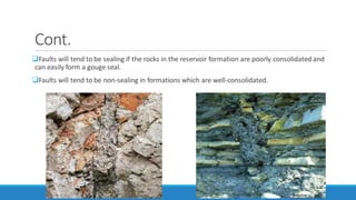 Cont.
Faults will tend to be sealing if the rocks in the reservoir formation are poorly consolidated and
can easily form a gouge seal.
Faults will tend to be non-sealing in formations which are well-consolidated.
 