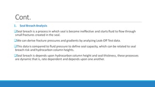 Cont.
1. Seal Breach Analysis
Seal breach is a process in which seal is become ineffective and starts fluid to flow through
small fractures created in the seal.
We can derive fracture pressures and gradients by analyzing Leak-Off Test data.
This data is compared to fluid pressure to define seal capacity, which can be related to seal
breach risk and hydrocarbon column heights.
Seal breach is depends upon hydrocarbon column height and seal thickness, these processes
are dynamic that is, rate dependent and depends upon one another.
 