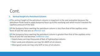 Cont.
2. Vertical Height of a PetroleumColumn:
The vertical height of the petroleum column is important in the seal evaluation because the
petroleum fluids tend to apply buoyancy force up to the overlying seal which mustn’texceed the
capillary pressure of the Seal.
If the buoyancy force exerting the petroleum column is less than that of the capillary entry
force of seal the seal acts as effective seal.
If the buoyancy force exerting the petroleum column is greater than that of the capillary entry
force of seal the seal becomes ineffective seal.
 Good shales can trap thousands of feet of hydrocarbon column.
 Poor sands and siltstones can trap 50–400 ft of oil column.
 Most good sands can trap only 50 ft or less of oil column.
 