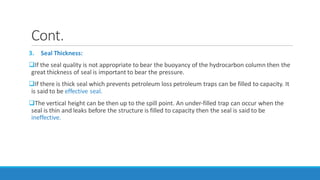 Cont.
3. Seal Thickness:
If the seal quality is not appropriate to bear the buoyancy of the hydrocarbon column then the
great thickness of seal is important to bear the pressure.
If there is thick seal which prevents petroleum loss petroleum traps can be filled to capacity. It
is said to be effective seal.
The vertical height can be then up to the spill point. An under-filled trap can occur when the
seal is thin and leaks before the structure is filled to capacity then the seal is said to be
ineffective.
 