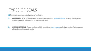TYPES OF SEALS
The most common subdivision of seals are:
1. MEMBRANESEALS: Those seals in which petroleum is unable to force its way through the
smallest pores is referred to as membrane seals.
2. HYDRAULIC SEALS: Those seals in which petroleum can escape only by creating fractures are
referred to as hydraulic seals.
 