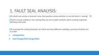 1. FAULT SEAL ANALYSIS:
If a fault cuts across a reservoir zone, the question arises whether or not the fault is ‘sealing’
Faults may be sealing or non-sealing they can act as both conduits when creating migration
pathways and seals.
To evaluate the sealing character of a fault we have different methods, common of which are
as under:
1. Juxtaposition
2. Fault Gouge/Shale Gouge Ratio
??
 