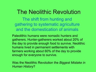 The Neolithic Revolution
The shift from hunting and
gathering to systematic agriculture
and the domestication of animals
Paleolithic humans were nomadic hunters and
gatherers. Hunter-gatherers worked about 20% of
the day to provide enough food to survive. Neolithic
humans lived in permanent settlements with
farmers working about 60% of the day to provide
enough for everyone to survive.
Was the Neolithic Revolution the Biggest Mistake in
Human History?
 