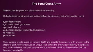 The Terra Cotta Army
The First Qin Emperor was obsessed with immortality.
He had a tomb constructed and built a replica, life-size army out of terra cotta ( clay ).
8,000 foot soldiers
130 chariots with 520 horses
150 cavalry horses
40 Generals and government administrators
30 Acrobats
50 musicians
Their purpose was to guard his tomb in death and provide the emperor with an army in the
afterlife. Each figure was given an unique face. When the army was complete, the artisans
who’d created them had their tongues cut out and were killed, so they couldn’t spill the
beans to the afterlife.
 