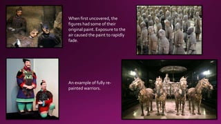 When first uncovered, the
figures had some of their
original paint. Exposure to the
air caused the paint to rapidly
fade.
An example of fully re-
painted warriors.
 