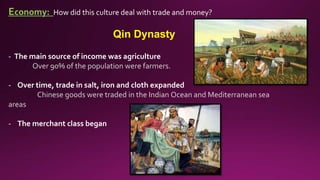 Economy: How did this culture deal with trade and money?
Qin Dynasty
- The main source of income was agriculture
Over 90% of the population were farmers.
- Over time, trade in salt, iron and cloth expanded
Chinese goods were traded in the Indian Ocean and Mediterranean sea
areas
- The merchant class began
 