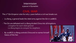 Intermission
a pause in Dynasties
CIVIL WAR
The 2nd Qin Emperor rules for only 2 years before a civil war breaks out.
- Liu Bang, a general leads the rebel army against the Qin in 206BCE.
- The Qin are defeated and Liu Bang divided China into 18 kingdoms.
1 kingdom for each rebel general
Liu Bang begins to conquer his neighbors
- By 202BCE Liu Bang controls China and re-names himself
Gaozu of the Han
 
