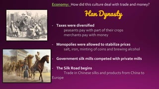 Economy: How did this culture deal with trade and money?
Han Dynasty
- Taxes were diversified
peasants pay with part of their crops
merchants pay with money
- Monopolies were allowed to stabilize prices
salt, iron, minting of coins and brewing alcohol
- Government silk mills competed with private mills
- The Silk Road begins
Trade in Chinese silks and products from China to
Europe
 
