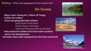 Setting: What is the geography of this location like?
Qin Dynasty
- Major rivers: Huang He ( Yellow ) & Yangzi
- Fertile river valleys
- China was geographically isolated
Gobi Desert in the North
Pacific Ocean in the East
Tibet and Himalayan Mts. In the West
- Natural barriers isolate China from other societies
early in her development.
- Nomadic tribes often attacked from the West and North
 