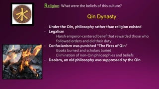 Religion: What were the beliefs of this culture?
Qin Dynasty
- Under the Qin, philosophy rather than religion existed
- Legalism
Harsh emperor-centered belief that rewarded those who
followed orders and did their duty.
- Confucianism was punished “The Fires of Qin”
Books burned and scholars buried
Elimination of non-Qin philosophies and beliefs
- Daoism, an old philosophy was suppressed by the Qin
 
