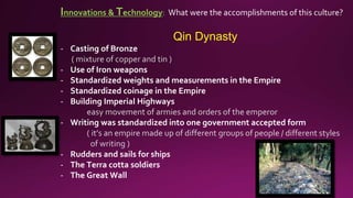 Innovations & Technology: What were the accomplishments of this culture?
Qin Dynasty
- Casting of Bronze
( mixture of copper and tin )
- Use of Iron weapons
- Standardized weights and measurements in the Empire
- Standardized coinage in the Empire
- Building Imperial Highways
easy movement of armies and orders of the emperor
- Writing was standardized into one government accepted form
( it’s an empire made up of different groups of people / different styles
of writing )
- Rudders and sails for ships
- The Terra cotta soldiers
- The Great Wall
 