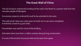 The Great Wall of China
The Qin Emperor ordered the building of the wall in the North to prevent raids from the
nomadic people of Mongolia.
Successive emperors ordered the wall to be extended to the west.
The wall would take over 1,600 years to build, but it was never completed.
It stretches a total of 13,000 miles.
Forced labor was used for most of the building.
Estimates have more than 1 million workers dying during construction.
It is one of the ancient structures that can be seen from space.
 