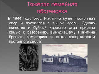 В 1844 году отец Никитина купил постоялый
двор и поселился с сыном здесь. Однако
пьянство и буйный характер отца привели
семью к разорению, вынудившему Никитина
бросить семинарию и стать содержателем
постоялого двора.
 