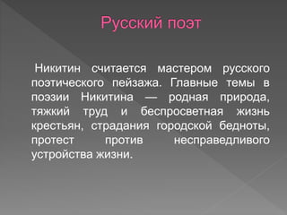Никитин считается мастером русского
поэтического пейзажа. Главные темы в
поэзии Никитина — родная природа,
тяжкий труд и беспросветная жизнь
крестьян, страдания городской бедноты,
протест против несправедливого
устройства жизни.
 