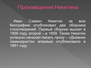 Иван Саввич Никитин за всю
биографию опубликовал два сборника
стихотворений. Первый сборник вышел в
1856 году, второй – в 1859. Также Никитин
успешно начинал писать прозу – «Дневник
семинариста» впервые опубликовали в
1861 году.
 