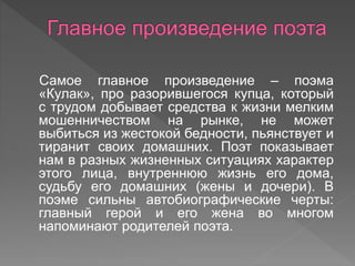 Самое главное произведение – поэма
«Кулак», про разорившегося купца, который
с трудом добывает средства к жизни мелким
мошенничеством на рынке, не может
выбиться из жестокой бедности, пьянствует и
тиранит своих домашних. Поэт показывает
нам в разных жизненных ситуациях характер
этого лица, внутреннюю жизнь его дома,
судьбу его домашних (жены и дочери). В
поэме сильны автобиографические черты:
главный герой и его жена во многом
напоминают родителей поэта.
 