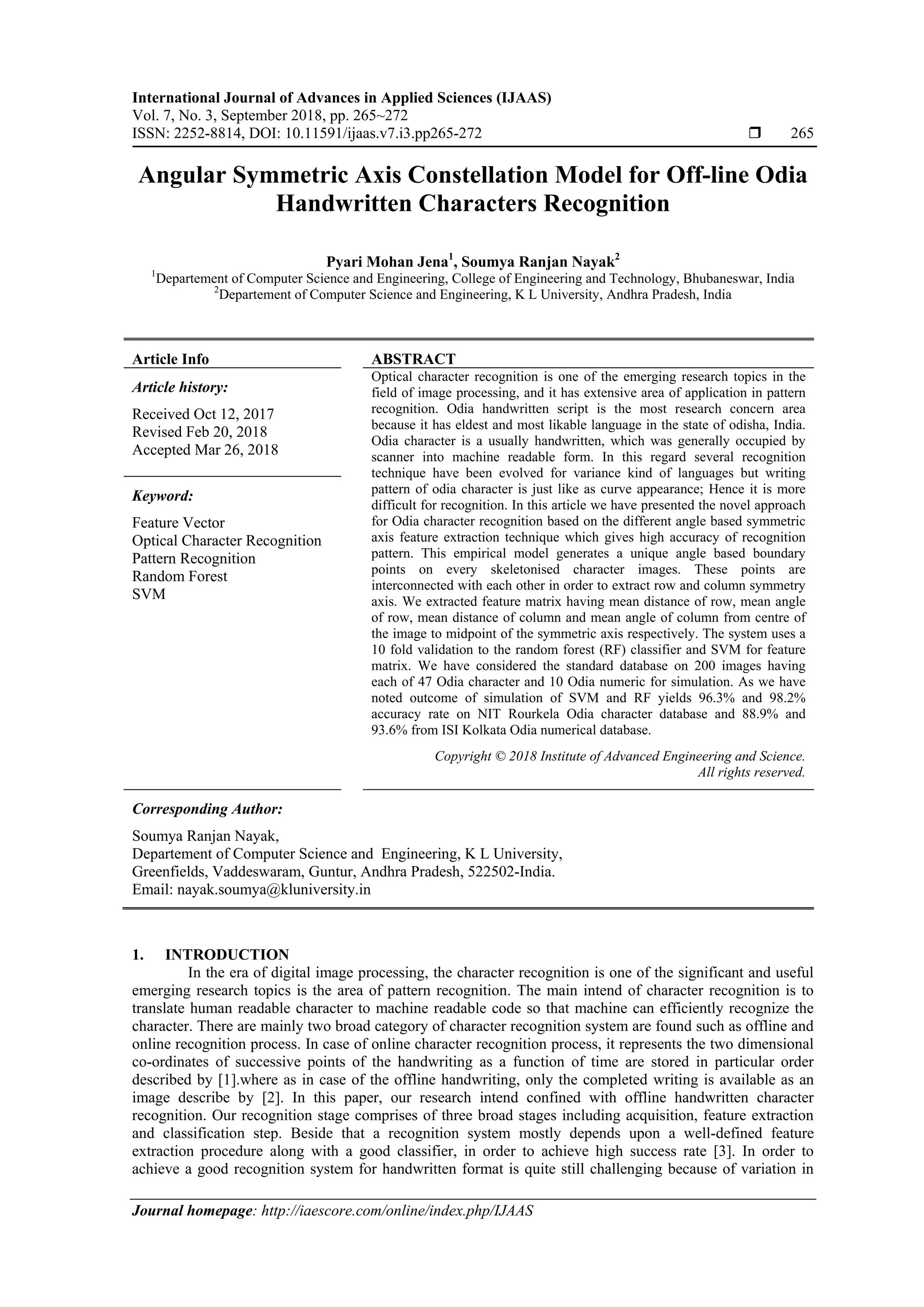 International Journal of Advances in Applied Sciences (IJAAS)
Vol. 7, No. 3, September 2018, pp. 265~272
ISSN: 2252-8814, DOI: 10.11591/ijaas.v7.i3.pp265-272  265
Journal homepage: http://iaescore.com/online/index.php/IJAAS
Angular Symmetric Axis Constellation Model for Off-line Odia
Handwritten Characters Recognition
Pyari Mohan Jena1
, Soumya Ranjan Nayak2
1
Departement of Computer Science and Engineering, College of Engineering and Technology, Bhubaneswar, India
2
Departement of Computer Science and Engineering, K L University, Andhra Pradesh, India
Article Info ABSTRACT
Article history:
Received Oct 12, 2017
Revised Feb 20, 2018
Accepted Mar 26, 2018
Optical character recognition is one of the emerging research topics in the
field of image processing, and it has extensive area of application in pattern
recognition. Odia handwritten script is the most research concern area
because it has eldest and most likable language in the state of odisha, India.
Odia character is a usually handwritten, which was generally occupied by
scanner into machine readable form. In this regard several recognition
technique have been evolved for variance kind of languages but writing
pattern of odia character is just like as curve appearance; Hence it is more
difficult for recognition. In this article we have presented the novel approach
for Odia character recognition based on the different angle based symmetric
axis feature extraction technique which gives high accuracy of recognition
pattern. This empirical model generates a unique angle based boundary
points on every skeletonised character images. These points are
interconnected with each other in order to extract row and column symmetry
axis. We extracted feature matrix having mean distance of row, mean angle
of row, mean distance of column and mean angle of column from centre of
the image to midpoint of the symmetric axis respectively. The system uses a
10 fold validation to the random forest (RF) classifier and SVM for feature
matrix. We have considered the standard database on 200 images having
each of 47 Odia character and 10 Odia numeric for simulation. As we have
noted outcome of simulation of SVM and RF yields 96.3% and 98.2%
accuracy rate on NIT Rourkela Odia character database and 88.9% and
93.6% from ISI Kolkata Odia numerical database.
Keyword:
Feature Vector
Optical Character Recognition
Pattern Recognition
Random Forest
SVM
Copyright © 2018 Institute of Advanced Engineering and Science.
All rights reserved.
Corresponding Author:
Soumya Ranjan Nayak,
Departement of Computer Science and Engineering, K L University,
Greenfields, Vaddeswaram, Guntur, Andhra Pradesh, 522502-India.
Email: nayak.soumya@kluniversity.in
1. INTRODUCTION
In the era of digital image processing, the character recognition is one of the significant and useful
emerging research topics is the area of pattern recognition. The main intend of character recognition is to
translate human readable character to machine readable code so that machine can efficiently recognize the
character. There are mainly two broad category of character recognition system are found such as offline and
online recognition process. In case of online character recognition process, it represents the two dimensional
co-ordinates of successive points of the handwriting as a function of time are stored in particular order
described by [1].where as in case of the offline handwriting, only the completed writing is available as an
image describe by [2]. In this paper, our research intend confined with offline handwritten character
recognition. Our recognition stage comprises of three broad stages including acquisition, feature extraction
and classification step. Beside that a recognition system mostly depends upon a well-defined feature
extraction procedure along with a good classifier, in order to achieve high success rate [3]. In order to
achieve a good recognition system for handwritten format is quite still challenging because of variation in
 