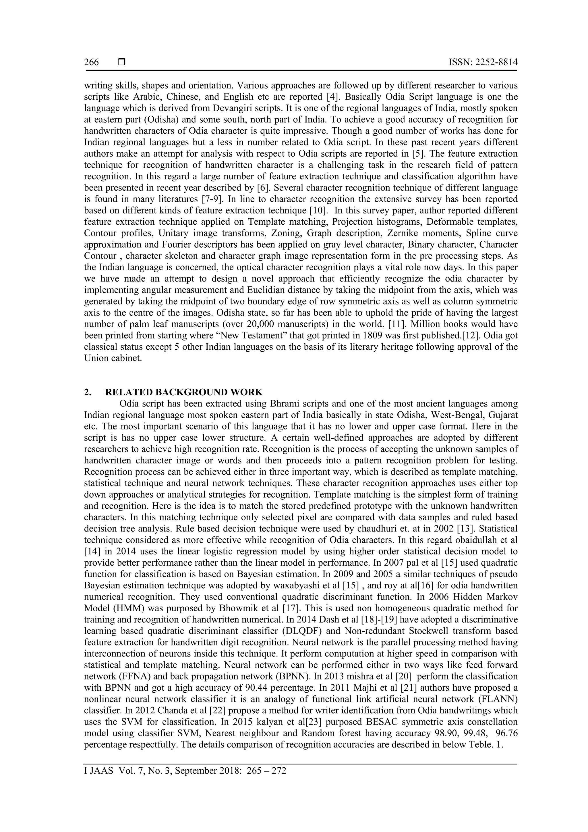  ISSN: 2252-8814
I JAAS Vol. 7, No. 3, September 2018: 265 – 272
266
writing skills, shapes and orientation. Various approaches are followed up by different researcher to various
scripts like Arabic, Chinese, and English etc are reported [4]. Basically Odia Script language is one the
language which is derived from Devangiri scripts. It is one of the regional languages of India, mostly spoken
at eastern part (Odisha) and some south, north part of India. To achieve a good accuracy of recognition for
handwritten characters of Odia character is quite impressive. Though a good number of works has done for
Indian regional languages but a less in number related to Odia script. In these past recent years different
authors make an attempt for analysis with respect to Odia scripts are reported in [5]. The feature extraction
technique for recognition of handwritten character is a challenging task in the research field of pattern
recognition. In this regard a large number of feature extraction technique and classification algorithm have
been presented in recent year described by [6]. Several character recognition technique of different language
is found in many literatures [7-9]. In line to character recognition the extensive survey has been reported
based on different kinds of feature extraction technique [10]. In this survey paper, author reported different
feature extraction technique applied on Template matching, Projection histograms, Deformable templates,
Contour profiles, Unitary image transforms, Zoning, Graph description, Zernike moments, Spline curve
approximation and Fourier descriptors has been applied on gray level character, Binary character, Character
Contour , character skeleton and character graph image representation form in the pre processing steps. As
the Indian language is concerned, the optical character recognition plays a vital role now days. In this paper
we have made an attempt to design a novel approach that efficiently recognize the odia character by
implementing angular measurement and Euclidian distance by taking the midpoint from the axis, which was
generated by taking the midpoint of two boundary edge of row symmetric axis as well as column symmetric
axis to the centre of the images. Odisha state, so far has been able to uphold the pride of having the largest
number of palm leaf manuscripts (over 20,000 manuscripts) in the world. [11]. Million books would have
been printed from starting where “New Testament” that got printed in 1809 was first published.[12]. Odia got
classical status except 5 other Indian languages on the basis of its literary heritage following approval of the
Union cabinet.
2. RELATED BACKGROUND WORK
Odia script has been extracted using Bhrami scripts and one of the most ancient languages among
Indian regional language most spoken eastern part of India basically in state Odisha, West-Bengal, Gujarat
etc. The most important scenario of this language that it has no lower and upper case format. Here in the
script is has no upper case lower structure. A certain well-defined approaches are adopted by different
researchers to achieve high recognition rate. Recognition is the process of accepting the unknown samples of
handwritten character image or words and then proceeds into a pattern recognition problem for testing.
Recognition process can be achieved either in three important way, which is described as template matching,
statistical technique and neural network techniques. These character recognition approaches uses either top
down approaches or analytical strategies for recognition. Template matching is the simplest form of training
and recognition. Here is the idea is to match the stored predefined prototype with the unknown handwritten
characters. In this matching technique only selected pixel are compared with data samples and ruled based
decision tree analysis. Rule based decision technique were used by chaudhuri et. at in 2002 [13]. Statistical
technique considered as more effective while recognition of Odia characters. In this regard obaidullah et al
[14] in 2014 uses the linear logistic regression model by using higher order statistical decision model to
provide better performance rather than the linear model in performance. In 2007 pal et al [15] used quadratic
function for classification is based on Bayesian estimation. In 2009 and 2005 a similar techniques of pseudo
Bayesian estimation technique was adopted by waxabyashi et al [15] , and roy at al[16] for odia handwritten
numerical recognition. They used conventional quadratic discriminant function. In 2006 Hidden Markov
Model (HMM) was purposed by Bhowmik et al [17]. This is used non homogeneous quadratic method for
training and recognition of handwritten numerical. In 2014 Dash et al [18]-[19] have adopted a discriminative
learning based quadratic discriminant classifier (DLQDF) and Non-redundant Stockwell transform based
feature extraction for handwritten digit recognition. Neural network is the parallel processing method having
interconnection of neurons inside this technique. It perform computation at higher speed in comparison with
statistical and template matching. Neural network can be performed either in two ways like feed forward
network (FFNA) and back propagation network (BPNN). In 2013 mishra et al [20] perform the classification
with BPNN and got a high accuracy of 90.44 percentage. In 2011 Majhi et al [21] authors have proposed a
nonlinear neural network classifier it is an analogy of functional link artificial neural network (FLANN)
classifier. In 2012 Chanda et al [22] propose a method for writer identification from Odia handwritings which
uses the SVM for classification. In 2015 kalyan et al[23] purposed BESAC symmetric axis constellation
model using classifier SVM, Nearest neighbour and Random forest having accuracy 98.90, 99.48, 96.76
percentage respectfully. The details comparison of recognition accuracies are described in below Teble. 1.
 