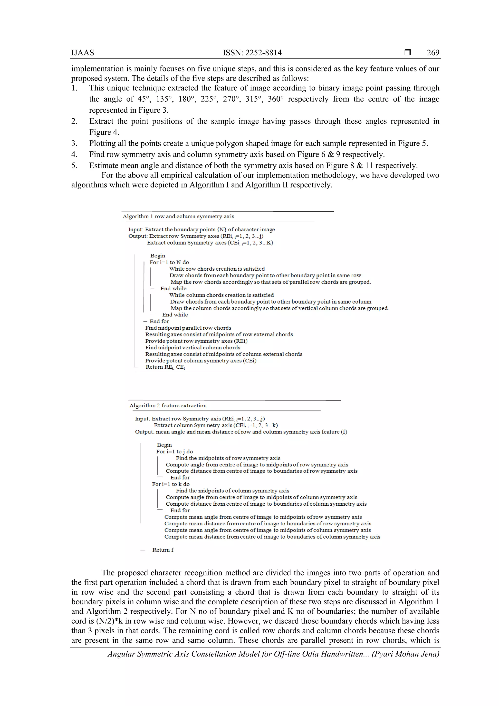 IJAAS ISSN: 2252-8814 
Angular Symmetric Axis Constellation Model for Off-line Odia Handwritten... (Pyari Mohan Jena)
269
implementation is mainly focuses on five unique steps, and this is considered as the key feature values of our
proposed system. The details of the five steps are described as follows:
1. This unique technique extracted the feature of image according to binary image point passing through
the angle of 45°, 135°, 180°, 225°, 270°, 315°, 360° respectively from the centre of the image
represented in Figure 3.
2. Extract the point positions of the sample image having passes through these angles represented in
Figure 4.
3. Plotting all the points create a unique polygon shaped image for each sample represented in Figure 5.
4. Find row symmetry axis and column symmetry axis based on Figure 6 & 9 respectively.
5. Estimate mean angle and distance of both the symmetry axis based on Figure 8 & 11 respectively.
For the above all empirical calculation of our implementation methodology, we have developed two
algorithms which were depicted in Algorithm I and Algorithm II respectively.
The proposed character recognition method are divided the images into two parts of operation and
the first part operation included a chord that is drawn from each boundary pixel to straight of boundary pixel
in row wise and the second part consisting a chord that is drawn from each boundary to straight of its
boundary pixels in column wise and the complete description of these two steps are discussed in Algorithm 1
and Algorithm 2 respectively. For N no of boundary pixel and K no of boundaries; the number of available
cord is (N/2)*k in row wise and column wise. However, we discard those boundary chords which having less
than 3 pixels in that cords. The remaining cord is called row chords and column chords because these chords
are present in the same row and same column. These chords are parallel present in row chords, which is
 