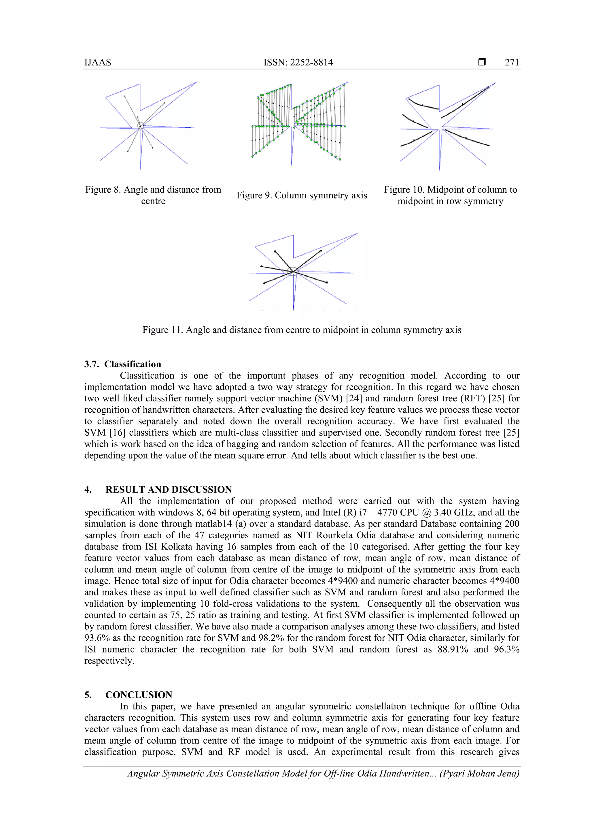IJAAS ISSN: 2252-8814 
Angular Symmetric Axis Constellation Model for Off-line Odia Handwritten... (Pyari Mohan Jena)
271
Figure 8. Angle and distance from
centre
Figure 9. Column symmetry axis
Figure 10. Midpoint of column to
midpoint in row symmetry
Figure 11. Angle and distance from centre to midpoint in column symmetry axis
3.7. Classification
Classification is one of the important phases of any recognition model. According to our
implementation model we have adopted a two way strategy for recognition. In this regard we have chosen
two well liked classifier namely support vector machine (SVM) [24] and random forest tree (RFT) [25] for
recognition of handwritten characters. After evaluating the desired key feature values we process these vector
to classifier separately and noted down the overall recognition accuracy. We have first evaluated the
SVM [16] classifiers which are multi-class classifier and supervised one. Secondly random forest tree [25]
which is work based on the idea of bagging and random selection of features. All the performance was listed
depending upon the value of the mean square error. And tells about which classifier is the best one.
4. RESULT AND DISCUSSION
All the implementation of our proposed method were carried out with the system having
specification with windows 8, 64 bit operating system, and Intel (R) i7 – 4770 CPU @ 3.40 GHz, and all the
simulation is done through matlab14 (a) over a standard database. As per standard Database containing 200
samples from each of the 47 categories named as NIT Rourkela Odia database and considering numeric
database from ISI Kolkata having 16 samples from each of the 10 categorised. After getting the four key
feature vector values from each database as mean distance of row, mean angle of row, mean distance of
column and mean angle of column from centre of the image to midpoint of the symmetric axis from each
image. Hence total size of input for Odia character becomes 4*9400 and numeric character becomes 4*9400
and makes these as input to well defined classifier such as SVM and random forest and also performed the
validation by implementing 10 fold-cross validations to the system. Consequently all the observation was
counted to certain as 75, 25 ratio as training and testing. At first SVM classifier is implemented followed up
by random forest classifier. We have also made a comparison analyses among these two classifiers, and listed
93.6% as the recognition rate for SVM and 98.2% for the random forest for NIT Odia character, similarly for
ISI numeric character the recognition rate for both SVM and random forest as 88.91% and 96.3%
respectively.
5. CONCLUSION
In this paper, we have presented an angular symmetric constellation technique for offline Odia
characters recognition. This system uses row and column symmetric axis for generating four key feature
vector values from each database as mean distance of row, mean angle of row, mean distance of column and
mean angle of column from centre of the image to midpoint of the symmetric axis from each image. For
classification purpose, SVM and RF model is used. An experimental result from this research gives
 
