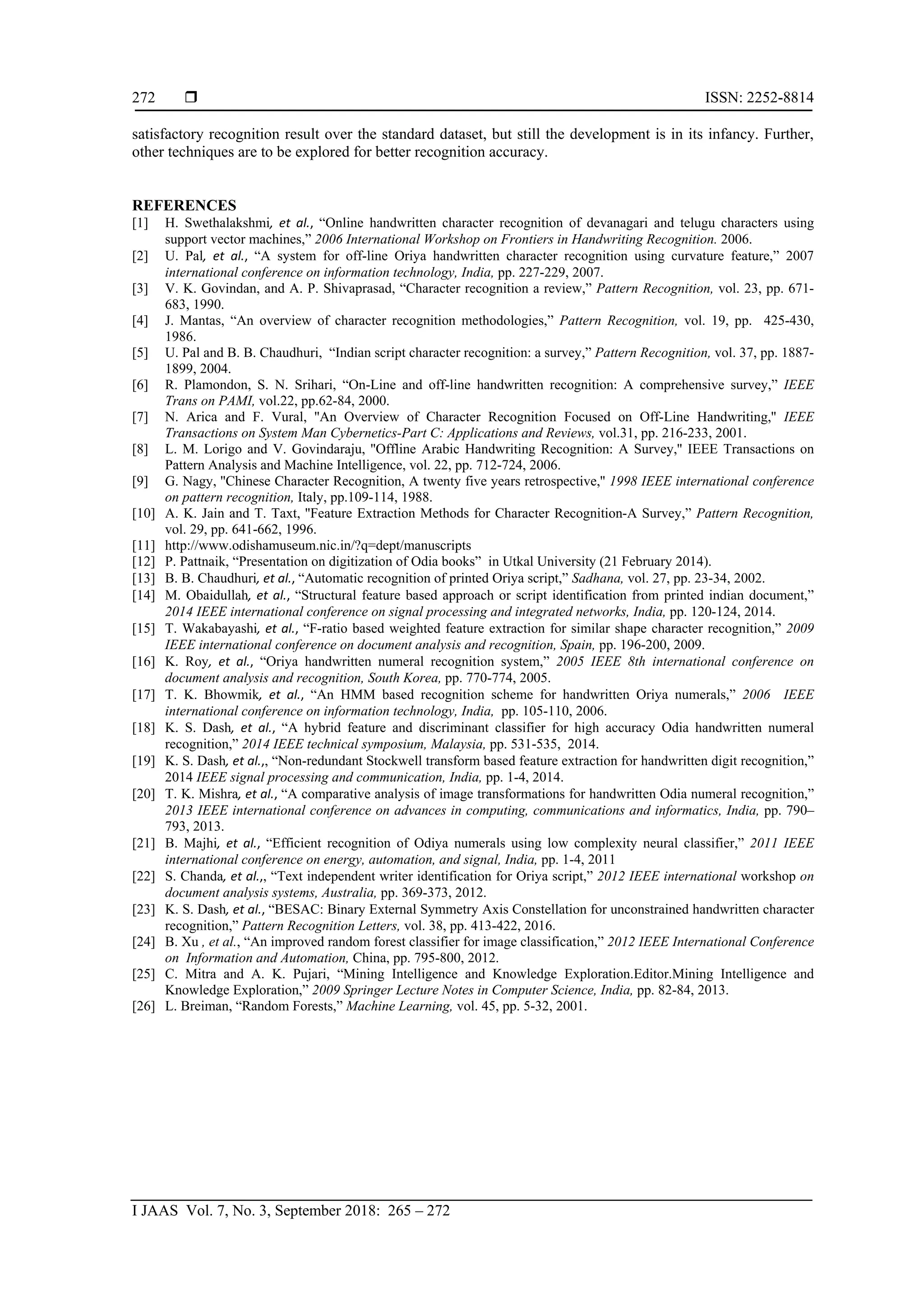  ISSN: 2252-8814
I JAAS Vol. 7, No. 3, September 2018: 265 – 272
272
satisfactory recognition result over the standard dataset, but still the development is in its infancy. Further,
other techniques are to be explored for better recognition accuracy.
REFERENCES
[1] H. Swethalakshmi, et al., “Online handwritten character recognition of devanagari and telugu characters using
support vector machines,” 2006 International Workshop on Frontiers in Handwriting Recognition. 2006.
[2] U. Pal, et al., “A system for off-line Oriya handwritten character recognition using curvature feature,” 2007
international conference on information technology, India, pp. 227-229, 2007.
[3] V. K. Govindan, and A. P. Shivaprasad, “Character recognition a review,” Pattern Recognition, vol. 23, pp. 671-
683, 1990.
[4] J. Mantas, “An overview of character recognition methodologies,” Pattern Recognition, vol. 19, pp. 425-430,
1986.
[5] U. Pal and B. B. Chaudhuri, “Indian script character recognition: a survey,” Pattern Recognition, vol. 37, pp. 1887-
1899, 2004.
[6] R. Plamondon, S. N. Srihari, “On-Line and off-line handwritten recognition: A comprehensive survey,” IEEE
Trans on PAMI, vol.22, pp.62-84, 2000.
[7] N. Arica and F. Vural, ''An Overview of Character Recognition Focused on Off-Line Handwriting,'' IEEE
Transactions on System Man Cybernetics-Part C: Applications and Reviews, vol.31, pp. 216-233, 2001.
[8] L. M. Lorigo and V. Govindaraju, ''Offline Arabic Handwriting Recognition: A Survey,'' IEEE Transactions on
Pattern Analysis and Machine Intelligence, vol. 22, pp. 712-724, 2006.
[9] G. Nagy, ''Chinese Character Recognition, A twenty five years retrospective,'' 1998 IEEE international conference
on pattern recognition, Italy, pp.109-114, 1988.
[10] A. K. Jain and T. Taxt, ''Feature Extraction Methods for Character Recognition-A Survey,” Pattern Recognition,
vol. 29, pp. 641-662, 1996.
[11] http://www.odishamuseum.nic.in/?q=dept/manuscripts
[12] P. Pattnaik, “Presentation on digitization of Odia books” in Utkal University (21 February 2014).
[13] B. B. Chaudhuri, et al., “Automatic recognition of printed Oriya script,” Sadhana, vol. 27, pp. 23-34, 2002.
[14] M. Obaidullah, et al., “Structural feature based approach or script identification from printed indian document,”
2014 IEEE international conference on signal processing and integrated networks, India, pp. 120-124, 2014.
[15] T. Wakabayashi, et al., “F-ratio based weighted feature extraction for similar shape character recognition,” 2009
IEEE international conference on document analysis and recognition, Spain, pp. 196-200, 2009.
[16] K. Roy, et al., “Oriya handwritten numeral recognition system,” 2005 IEEE 8th international conference on
document analysis and recognition, South Korea, pp. 770-774, 2005.
[17] T. K. Bhowmik, et al., “An HMM based recognition scheme for handwritten Oriya numerals,” 2006 IEEE
international conference on information technology, India, pp. 105-110, 2006.
[18] K. S. Dash, et al., “A hybrid feature and discriminant classifier for high accuracy Odia handwritten numeral
recognition,” 2014 IEEE technical symposium, Malaysia, pp. 531-535, 2014.
[19] K. S. Dash, et al.,, “Non-redundant Stockwell transform based feature extraction for handwritten digit recognition,”
2014 IEEE signal processing and communication, India, pp. 1-4, 2014.
[20] T. K. Mishra, et al., “A comparative analysis of image transformations for handwritten Odia numeral recognition,”
2013 IEEE international conference on advances in computing, communications and informatics, India, pp. 790–
793, 2013.
[21] B. Majhi, et al., “Efficient recognition of Odiya numerals using low complexity neural classifier,” 2011 IEEE
international conference on energy, automation, and signal, India, pp. 1-4, 2011
[22] S. Chanda, et al.,, “Text independent writer identification for Oriya script,” 2012 IEEE international workshop on
document analysis systems, Australia, pp. 369-373, 2012.
[23] K. S. Dash, et al., “BESAC: Binary External Symmetry Axis Constellation for unconstrained handwritten character
recognition,” Pattern Recognition Letters, vol. 38, pp. 413-422, 2016.
[24] B. Xu , et al., “An improved random forest classifier for image classification,” 2012 IEEE International Conference
on Information and Automation, China, pp. 795-800, 2012.
[25] C. Mitra and A. K. Pujari, “Mining Intelligence and Knowledge Exploration.Editor.Mining Intelligence and
Knowledge Exploration,” 2009 Springer Lecture Notes in Computer Science, India, pp. 82-84, 2013.
[26] L. Breiman, “Random Forests,” Machine Learning, vol. 45, pp. 5-32, 2001.
 