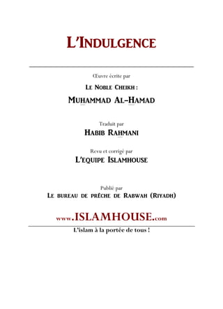 L’INDULGENCE
Œuvre écrite par
LE NOBLE CHEIKH :
MUHAMMAD AL-HAMAD
Traduit par
HABIB RAHMANI
Revu et corrigé par
L’EQUIPE ISLAMHOUSE
Publié par
Le bureau de prêche de Rabwah (Riyadh)
www.ISLAMHOUSE.com
L’islam à la portée de tous !
 