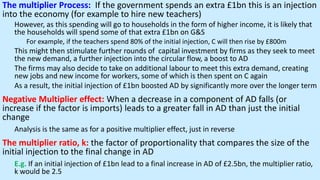 The multiplier Process: If the government spends an extra £1bn this is an injection
into the economy (for example to hire new teachers)
However, as this spending will go to households in the form of higher income, it is likely that
the households will spend some of that extra £1bn on G&S
For example, if the teachers spend 80% of the initial injection, C will then rise by £800m
This might then stimulate further rounds of capital investment by firms as they seek to meet
the new demand, a further injection into the circular flow, a boost to AD
The firms may also decide to take on additional labour to meet this extra demand, creating
new jobs and new income for workers, some of which is then spent on C again
As a result, the initial injection of £1bn boosted AD by significantly more over the longer term
Negative Multiplier effect: When a decrease in a component of AD falls (or
increase if the factor is imports) leads to a greater fall in AD than just the initial
change
Analysis is the same as for a positive multiplier effect, just in reverse
The multiplier ratio, k: the factor of proportionality that compares the size of the
initial injection to the final change in AD
E.g. If an initial injection of £1bn lead to a final increase in AD of £2.5bn, the multiplier ratio,
k would be 2.5
 