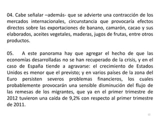 04. Cabe señalar –además- que se advierte una contracción de los
mercados internacionales, circunstancia que provocaría efectos
directos sobre las exportaciones de banano, camarón, cacao y sus
elaborados, aceites vegetales, maderas, jugos de frutas, entre otros
productos.

05.    A este panorama hay que agregar el hecho de que las
economías desarrolladas no se han recuperado de la crisis, y en el
caso de España tiende a agravarse: el crecimiento de Estados
Unidos es menor que el previsto; y en varios países de la zona del
Euro persisten severos problemas financieros, los cuales
probablemente provocarán una sensible disminución del flujo de
las remesas de los migrantes, que ya en el primer trimestre de
2012 tuvieron una caída de 9,2% con respecto al primer trimestre
de 2011.
                                                                 12
 
