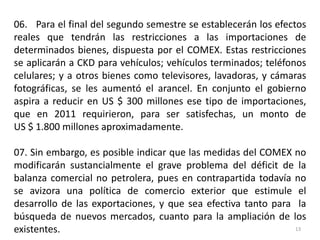 06. Para el final del segundo semestre se establecerán los efectos
reales que tendrán las restricciones a las importaciones de
determinados bienes, dispuesta por el COMEX. Estas restricciones
se aplicarán a CKD para vehículos; vehículos terminados; teléfonos
celulares; y a otros bienes como televisores, lavadoras, y cámaras
fotográficas, se les aumentó el arancel. En conjunto el gobierno
aspira a reducir en US $ 300 millones ese tipo de importaciones,
que en 2011 requirieron, para ser satisfechas, un monto de
US $ 1.800 millones aproximadamente.

07. Sin embargo, es posible indicar que las medidas del COMEX no
modificarán sustancialmente el grave problema del déficit de la
balanza comercial no petrolera, pues en contrapartida todavía no
se avizora una política de comercio exterior que estimule el
desarrollo de las exportaciones, y que sea efectiva tanto para la
búsqueda de nuevos mercados, cuanto para la ampliación de los
existentes.                                                    13
 