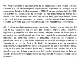 08. Adicionalmente el estancamiento de las negociaciones del TLC con la Unión
Europea, y el difícil entorno político que enmarca al proceso de conseguir con el
gobierno de Estados Unidos prorrogar el ATPDEA para después de julio de 2013,
no alientan las expectativas de inversión de los productores de bienes que
tienen como destino esos mercados. Colombia y Perú, que ya se benefician de
estos instrumentos, contarán con obvias ventajas competitivas respecto a
Ecuador; y sin duda que serán más atractivos como receptores de inversiones.

09. El clima para las inversiones no es amigable. Hasta el primer trimestre del
año la IED registrada fue de US$ 110 millones. Incluso varias iniciativas
legislativas parecerían más bien desalentar cualquier interés de inversionistas
por radicar sus capitales en el país. Este es el caso de la propuesta de reformas
laborales; de sanciones penales a presuntas omisiones de obligaciones
patronales con el IESS; y de varios elementos de incertidumbre que nacen de la
vigencia de la Ley de Control de Poder de Mercado y de su respectivo
Reglamento. En igual sentido operará la Regulación del Banco Central que obliga
a las instituciones del sistema financiero a acreditar en cuentas del BCE las
transferencias de divisas provenientes del exterior. Aunque todavía falta de
expedir el instructivo correspondiente se ha generado mucha preocupación por
la medida.                                                                     14
 
