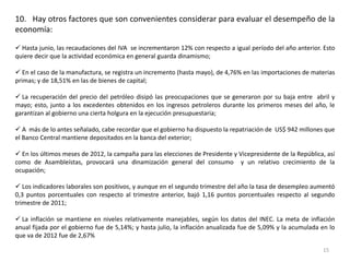 10. Hay otros factores que son convenientes considerar para evaluar el desempeño de la
economía:

 Hasta junio, las recaudaciones del IVA se incrementaron 12% con respecto a igual período del año anterior. Esto
quiere decir que la actividad económica en general guarda dinamismo;

 En el caso de la manufactura, se registra un incremento (hasta mayo), de 4,76% en las importaciones de materias
primas; y de 18,51% en las de bienes de capital;

 La recuperación del precio del petróleo disipó las preocupaciones que se generaron por su baja entre abril y
mayo; esto, junto a los excedentes obtenidos en los ingresos petroleros durante los primeros meses del año, le
garantizan al gobierno una cierta holgura en la ejecución presupuestaria;

 A más de lo antes señalado, cabe recordar que el gobierno ha dispuesto la repatriación de US$ 942 millones que
el Banco Central mantiene depositados en la banca del exterior;

 En los últimos meses de 2012, la campaña para las elecciones de Presidente y Vicepresidente de la República, así
como de Asambleístas, provocará una dinamización general del consumo y un relativo crecimiento de la
ocupación;

 Los indicadores laborales son positivos, y aunque en el segundo trimestre del año la tasa de desempleo aumentó
0,3 puntos porcentuales con respecto al trimestre anterior, bajó 1,16 puntos porcentuales respecto al segundo
trimestre de 2011;

 La inflación se mantiene en niveles relativamente manejables, según los datos del INEC. La meta de inflación
anual fijada por el gobierno fue de 5,14%; y hasta julio, la inflación anualizada fue de 5,09% y la acumulada en lo
que va de 2012 fue de 2,67%

                                                                                                              15
 
